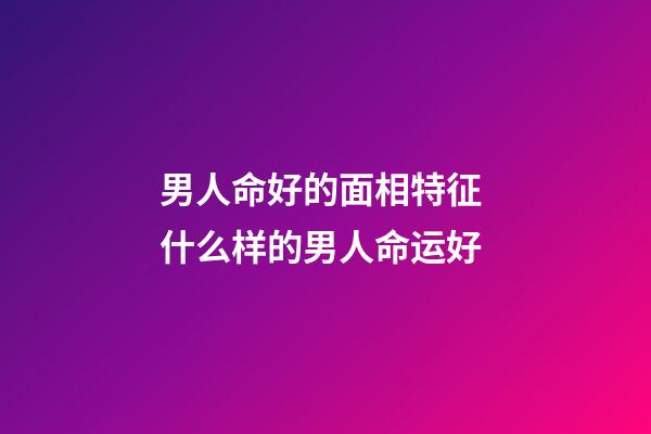 男人命好的面相特征 什么样的男人命运好